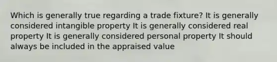 Which is generally true regarding a trade fixture? It is generally considered intangible property It is generally considered real property It is generally considered personal property It should always be included in the appraised value