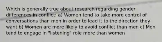 Which is generally true about research regarding gender differences in conflict: a) Women tend to take more control of conversations than men in order to lead it to the direction they want b) Women are more likely to avoid conflict than men c) Men tend to engage in "listening" role more than women