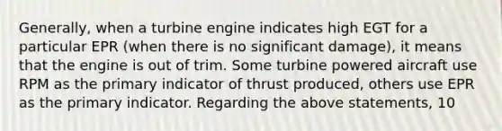 Generally, when a turbine engine indicates high EGT for a particular EPR (when there is no significant damage), it means that the engine is out of trim. Some turbine powered aircraft use RPM as the primary indicator of thrust produced, others use EPR as the primary indicator. Regarding the above statements, 10