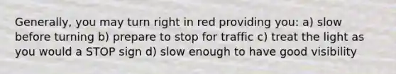 Generally, you may turn right in red providing you: a) slow before turning b) prepare to stop for traffic c) treat the light as you would a STOP sign d) slow enough to have good visibility