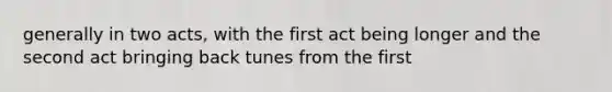 generally in two acts, with the first act being longer and the second act bringing back tunes from the first