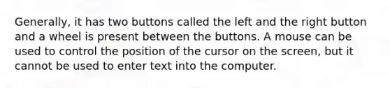 Generally, it has two buttons called the left and the right button and a wheel is present between the buttons. A mouse can be used to control the position of the cursor on the screen, but it cannot be used to enter text into the computer.