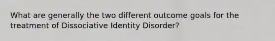 What are generally the two different outcome goals for the treatment of Dissociative Identity Disorder?