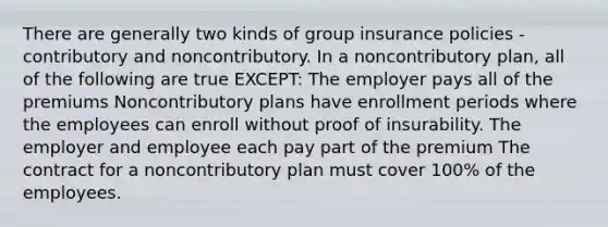 There are generally two kinds of group insurance policies - contributory and noncontributory. In a noncontributory plan, all of the following are true EXCEPT: The employer pays all of the premiums Noncontributory plans have enrollment periods where the employees can enroll without proof of insurability. The employer and employee each pay part of the premium The contract for a noncontributory plan must cover 100% of the employees.