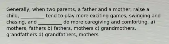 Generally, when two parents, a father and a mother, raise a child, __________ tend to play more exciting games, swinging and chasing, and __________ do more caregiving and comforting. a) mothers, fathers b) fathers, mothers c) grandmothers, grandfathers d) grandfathers, mothers