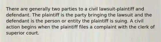 There are generally two parties to a civil lawsuit-plaintiff and defendant. The plaintiff is the party bringing the lawsuit and the defendant is the person or entity the plaintiff is suing. A civil action begins when the plaintiff files a complaint with the clerk of superior court.