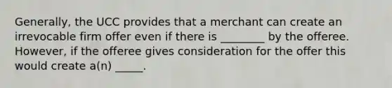 Generally, the UCC provides that a merchant can create an irrevocable firm offer even if there is ________ by the offeree. However, if the offeree gives consideration for the offer this would create a(n) _____.