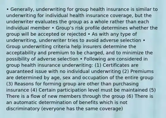 • Generally, underwriting for group health insurance is similar to underwriting for individual health insurance coverage, but the underwriter evaluates the group as a whole rather than each individual member • Group's risk profile determines whether the group will be accepted or rejected • As with any type of underwriting, underwriter tries to avoid adverse selection • Group underwriting criteria help insurers determine the acceptability and premium to be charged, and to minimize the possibility of adverse selection • Following are considered in group health insurance underwriting: (1) Certificates are guaranteed issue with no individual underwriting (2) Premiums are determined by age, sex and occupation of the entire group (3) Reasons for forming group are other than purchasing insurance (4) Certain participation level must be maintained (5) There is a flow of new members through the group (6) There is an automatic determination of benefits which is not discriminatory (everyone has the same coverage)