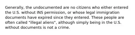 Generally, the undocumented are no citizens who either entered the U.S. without INS permission, or whose legal immigration documents have expired since they entered. These people are often called "illegal aliens", although simply being in the U.S. without documents is not a crime.