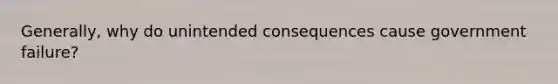 Generally, why do unintended consequences cause government failure?