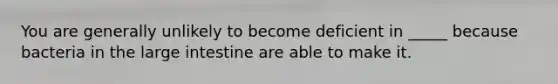 You are generally unlikely to become deficient in _____ because bacteria in the large intestine are able to make it.