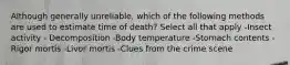 Although generally unreliable, which of the following methods are used to estimate time of death? Select all that apply -Insect activity - Decomposition -Body temperature -Stomach contents -Rigor mortis -Livor mortis -Clues from the crime scene