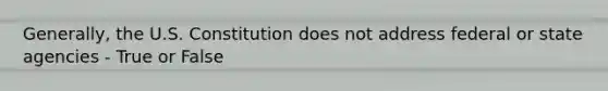 Generally, the U.S. Constitution does not address federal or state agencies - True or False