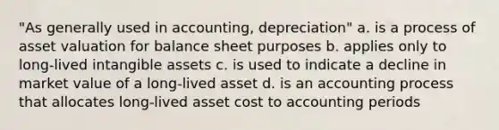 "As generally used in accounting, depreciation" a. is a process of asset valuation for balance sheet purposes b. applies only to long-lived intangible assets c. is used to indicate a decline in market value of a long-lived asset d. is an accounting process that allocates long-lived asset cost to accounting periods