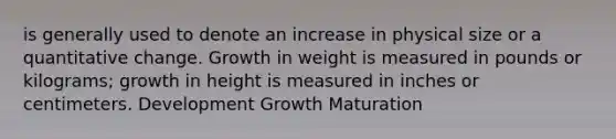 is generally used to denote an increase in physical size or a quantitative change. Growth in weight is measured in pounds or kilograms; growth in height is measured in inches or centimeters. Development Growth Maturation