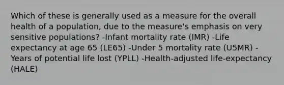 Which of these is generally used as a measure for the overall health of a population, due to the measure's emphasis on very sensitive populations? -Infant mortality rate (IMR) -Life expectancy at age 65 (LE65) -Under 5 mortality rate (U5MR) -Years of potential life lost (YPLL) -Health-adjusted life-expectancy (HALE)