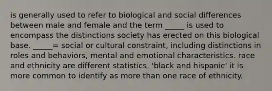 is generally used to refer to biological and social differences between male and female and the term _____ is used to encompass the distinctions society has erected on this biological base. _____= social or cultural constraint, including distinctions in roles and behaviors, mental and emotional characteristics. race and ethnicity are different statistics. 'black and hispanic' it is more common to identify as more than one race of ethnicity.