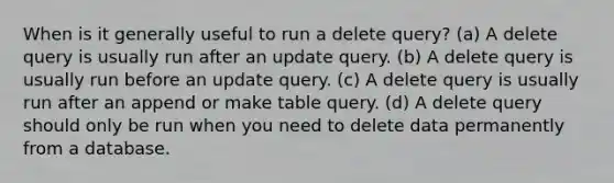 When is it generally useful to run a delete query? (a) A delete query is usually run after an update query. (b) A delete query is usually run before an update query. (c) A delete query is usually run after an append or make table query. (d) A delete query should only be run when you need to delete data permanently from a database.