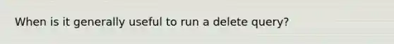 When is it generally useful to run a delete query?