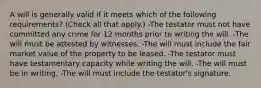 A will is generally valid if it meets which of the following requirements? (Check all that apply.) -The testator must not have committed any crime for 12 months prior to writing the will. -The will must be attested by witnesses. -The will must include the fair market value of the property to be leased. -The testator must have testamentary capacity while writing the will. -The will must be in writing. -The will must include the testator's signature.