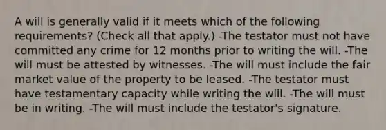 A will is generally valid if it meets which of the following requirements? (Check all that apply.) -The testator must not have committed any crime for 12 months prior to writing the will. -The will must be attested by witnesses. -The will must include the fair market value of the property to be leased. -The testator must have testamentary capacity while writing the will. -The will must be in writing. -The will must include the testator's signature.