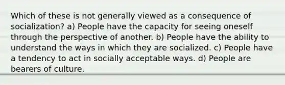 Which of these is not generally viewed as a consequence of socialization? a) People have the capacity for seeing oneself through the perspective of another. b) People have the ability to understand the ways in which they are socialized. c) People have a tendency to act in socially acceptable ways. d) People are bearers of culture.