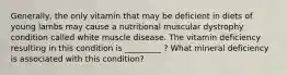 Generally, the only vitamin that may be deficient in diets of young lambs may cause a nutritional muscular dystrophy condition called white muscle disease. The vitamin deficiency resulting in this condition is _________ ? What mineral deficiency is associated with this condition?