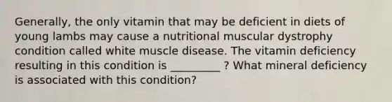 Generally, the only vitamin that may be deficient in diets of young lambs may cause a nutritional muscular dystrophy condition called white muscle disease. The vitamin deficiency resulting in this condition is _________ ? What mineral deficiency is associated with this condition?