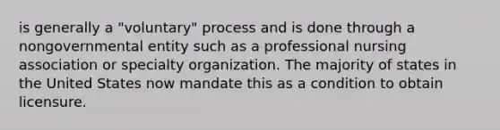 is generally a "voluntary" process and is done through a nongovernmental entity such as a professional nursing association or specialty organization. The majority of states in the United States now mandate this as a condition to obtain licensure.