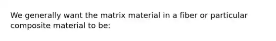 We generally want the matrix material in a fiber or particular composite material to be: