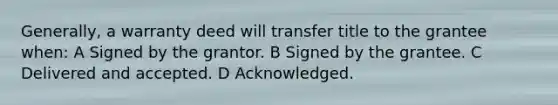 Generally, a warranty deed will transfer title to the grantee when: A Signed by the grantor. B Signed by the grantee. C Delivered and accepted. D Acknowledged.