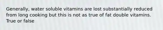 Generally, water soluble vitamins are lost substantially reduced from long cooking but this is not as true of fat double vitamins. True or false