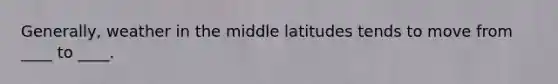 Generally, weather in the middle latitudes tends to move from ____ to ____.