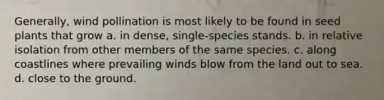 Generally, wind pollination is most likely to be found in seed plants that grow a. in dense, single-species stands. b. in relative isolation from other members of the same species. c. along coastlines where prevailing winds blow from the land out to sea. d. close to the ground.