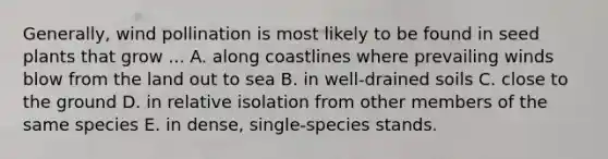 Generally, wind pollination is most likely to be found in seed plants that grow ... A. along coastlines where prevailing winds blow from the land out to sea B. in well-drained soils C. close to the ground D. in relative isolation from other members of the same species E. in dense, single-species stands.