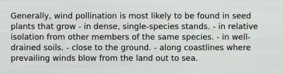 Generally, wind pollination is most likely to be found in seed plants that grow - in dense, single-species stands. - in relative isolation from other members of the same species. - in well-drained soils. - close to the ground. - along coastlines where prevailing winds blow from the land out to sea.