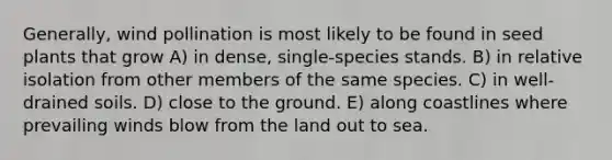 Generally, wind pollination is most likely to be found in seed plants that grow A) in dense, single-species stands. B) in relative isolation from other members of the same species. C) in well-drained soils. D) close to the ground. E) along coastlines where prevailing winds blow from the land out to sea.