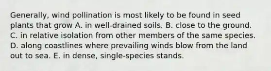 Generally, wind pollination is most likely to be found in seed plants that grow A. in well-drained soils. B. close to the ground. C. in relative isolation from other members of the same species. D. along coastlines where prevailing winds blow from the land out to sea. E. in dense, single-species stands.