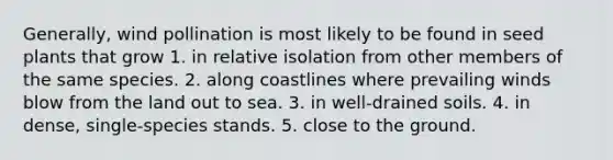 Generally, wind pollination is most likely to be found in seed plants that grow 1. in relative isolation from other members of the same species. 2. along coastlines where prevailing winds blow from the land out to sea. 3. in well-drained soils. 4. in dense, single-species stands. 5. close to the ground.