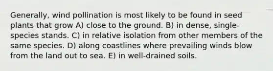 Generally, wind pollination is most likely to be found in seed plants that grow A) close to the ground. B) in dense, single-species stands. C) in relative isolation from other members of the same species. D) along coastlines where prevailing winds blow from the land out to sea. E) in well-drained soils.