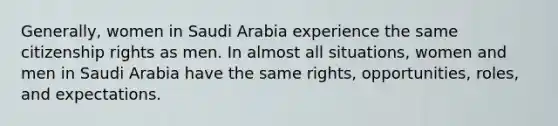 Generally, women in Saudi Arabia experience the same citizenship rights as men. In almost all situations, women and men in Saudi Arabia have the same rights, opportunities, roles, and expectations.