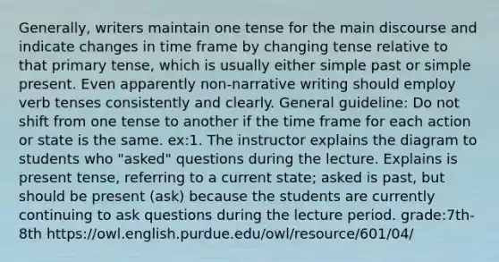 Generally, writers maintain one tense for the main discourse and indicate changes in time frame by changing tense relative to that primary tense, which is usually either simple past or simple present. Even apparently non-narrative writing should employ verb tenses consistently and clearly. General guideline: Do not shift from one tense to another if the time frame for each action or state is the same. ex:1. The instructor explains the diagram to students who "asked" questions during the lecture. Explains is present tense, referring to a current state; asked is past, but should be present (ask) because the students are currently continuing to ask questions during the lecture period. grade:7th-8th https://owl.english.purdue.edu/owl/resource/601/04/