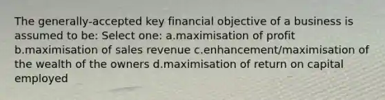 The generally-accepted key financial objective of a business is assumed to be: Select one: a.maximisation of profit b.maximisation of sales revenue c.enhancement/maximisation of the wealth of the owners d.maximisation of return on capital employed