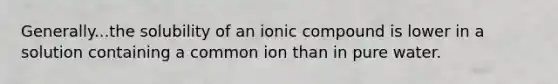 Generally...the solubility of an ionic compound is lower in a solution containing a common ion than in pure water.