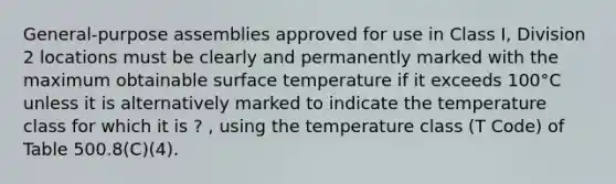 General-purpose assemblies approved for use in Class I, Division 2 locations must be clearly and permanently marked with the maximum obtainable surface temperature if it exceeds 100°C unless it is alternatively marked to indicate the temperature class for which it is ? , using the temperature class (T Code) of Table 500.8(C)(4).