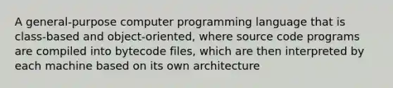 A general-purpose computer programming language that is class-based and object-oriented, where source code programs are compiled into bytecode files, which are then interpreted by each machine based on its own architecture