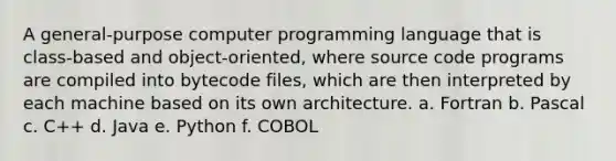 A general-purpose computer programming language that is class-based and object-oriented, where source code programs are compiled into bytecode files, which are then interpreted by each machine based on its own architecture. a. Fortran b. Pascal c. C++ d. Java e. Python f. COBOL