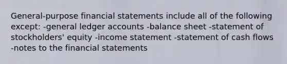 General-purpose financial statements include all of the following except: -general ledger accounts -balance sheet -statement of stockholders' equity -income statement -statement of cash flows -notes to the financial statements