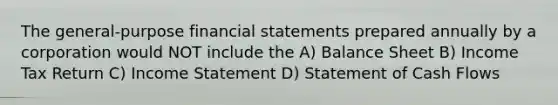 The general-purpose financial statements prepared annually by a corporation would NOT include the A) Balance Sheet B) Income Tax Return C) Income Statement D) Statement of Cash Flows