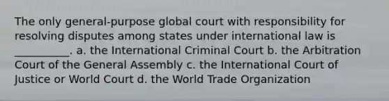 The only general-purpose global court with responsibility for resolving disputes among states under international law is __________. a. the International Criminal Court b. the Arbitration Court of the General Assembly c. the International Court of Justice or World Court d. the World Trade Organization